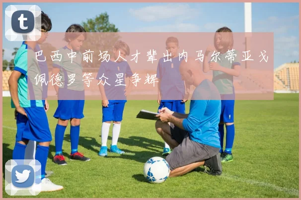 巴西中前场人才辈出内马尔蒂亚戈佩德罗等众星争辉