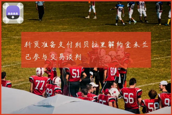 科莫准备支付利贝拉里解约金米兰已参与交易谈判