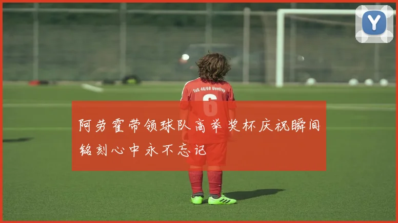 阿劳霍带领球队高举奖杯庆祝瞬间铭刻心中永不忘记