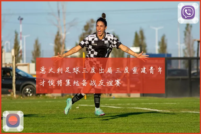 意大利足球三度出局三度重建青年才俊将集结备战友谊赛