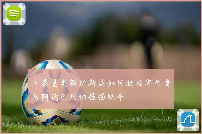 丰泰基奥解析斯波如何激活字母哥与阿德巴约的强强联手