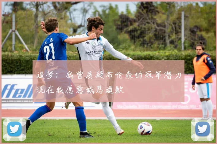 追梦：我曾质疑布伦森的冠军潜力现在我愿意诚恳道歉