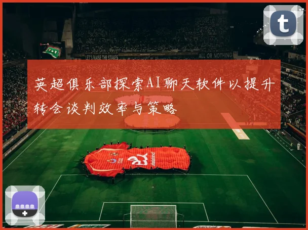 英超俱乐部探索AI聊天软件以提升转会谈判效率与策略