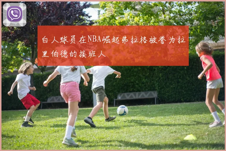 白人球员在NBA崛起弗拉格被誉为拉里伯德的接班人