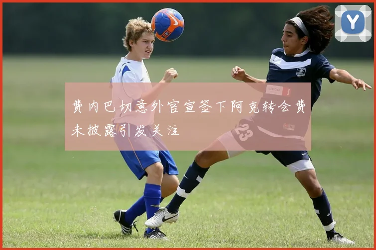 费内巴切意外官宣签下阿克转会费未披露引发关注