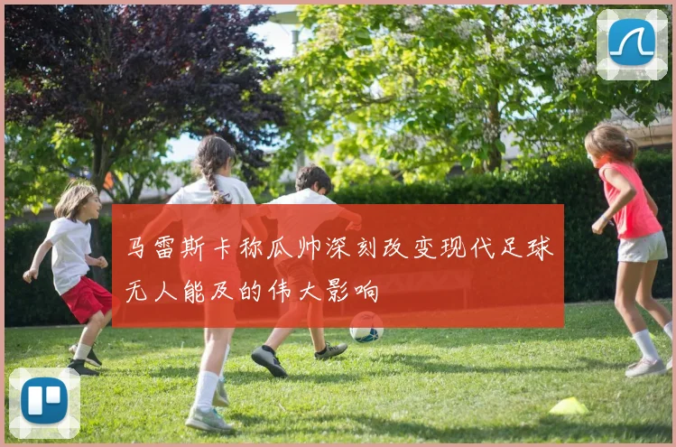 马雷斯卡称瓜帅深刻改变现代足球无人能及的伟大影响