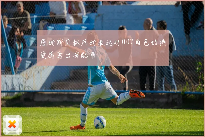 詹姆斯贝林厄姆表达对007角色的热爱愿意出演配角