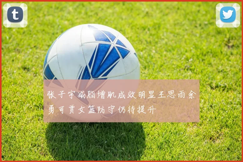 张子宇减脂增肌成效明显王思雨余勇可贾女篮防守仍待提升
