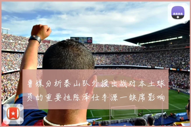 鲁媒分析泰山队外援出战对本土球员的重要性陈泽仕李源一缺席影响显著