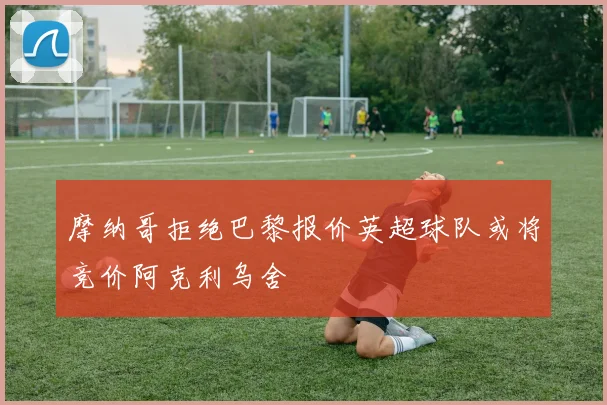 摩纳哥拒绝巴黎报价英超球队或将竞价阿克利乌舍