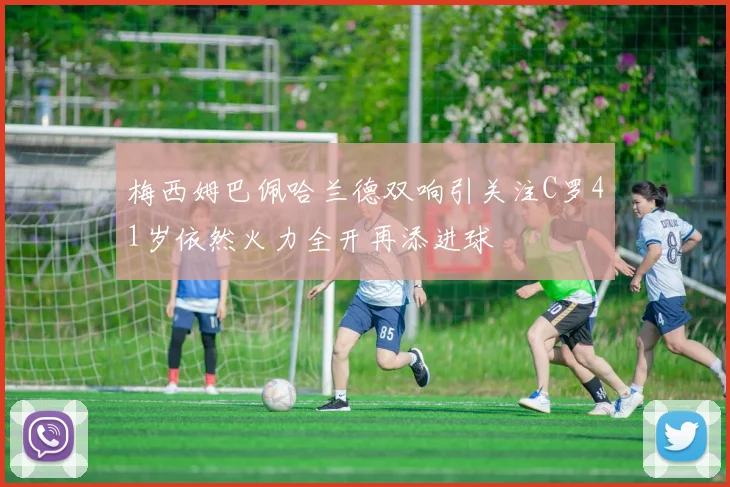 梅西姆巴佩哈兰德双响引关注C罗41岁依然火力全开再添进球